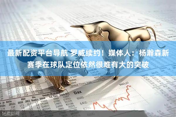 最新配资平台导航 罗威续约！媒体人：杨瀚森新赛季在球队定位依然很难有大的突破