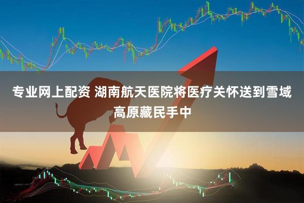 专业网上配资 湖南航天医院将医疗关怀送到雪域高原藏民手中