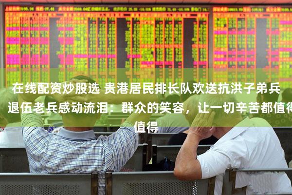 在线配资炒股选 贵港居民排长队欢送抗洪子弟兵，退伍老兵感动流泪：群众的笑容，让一切辛苦都值得