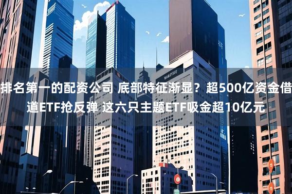 排名第一的配资公司 底部特征渐显？超500亿资金借道ETF抢反弹 这六只主题ETF吸金超10亿元