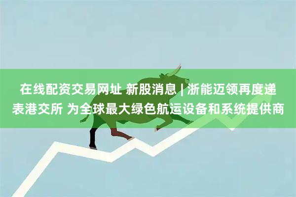 在线配资交易网址 新股消息 | 浙能迈领再度递表港交所 为全球最大绿色航运设备和系统提供商