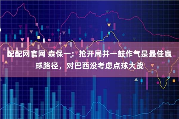 配配网官网 森保一：抢开局并一鼓作气是最佳赢球路径，对巴西没考虑点球大战