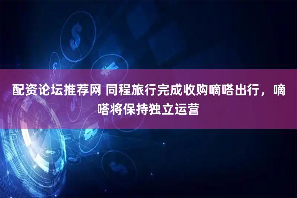 配资论坛推荐网 同程旅行完成收购嘀嗒出行，嘀嗒将保持独立运营