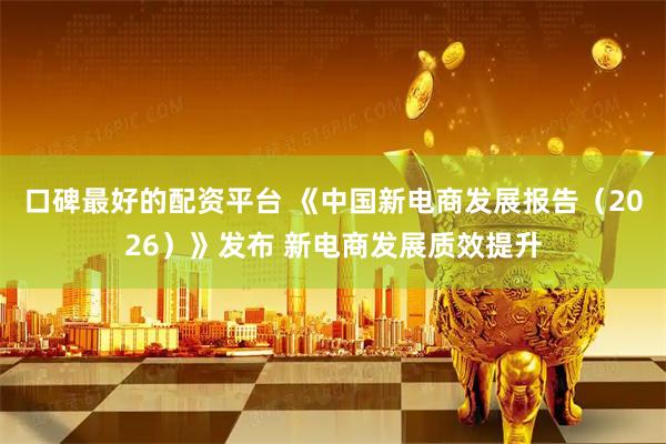 口碑最好的配资平台 《中国新电商发展报告（2026）》发布 新电商发展质效提升
