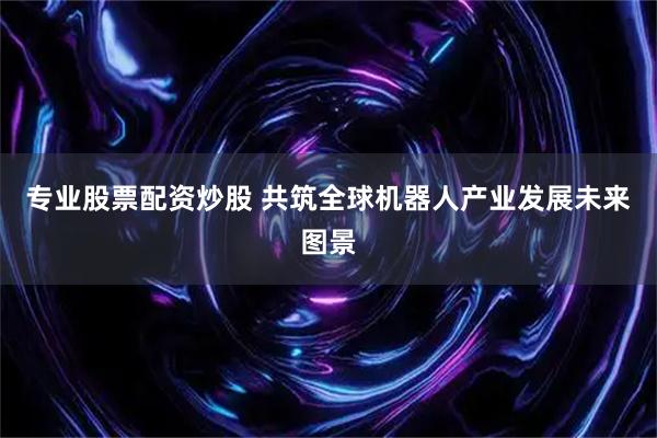 专业股票配资炒股 共筑全球机器人产业发展未来图景