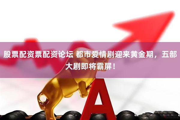 股票配资票配资论坛 都市爱情剧迎来黄金期，五部大剧即将霸屏！
