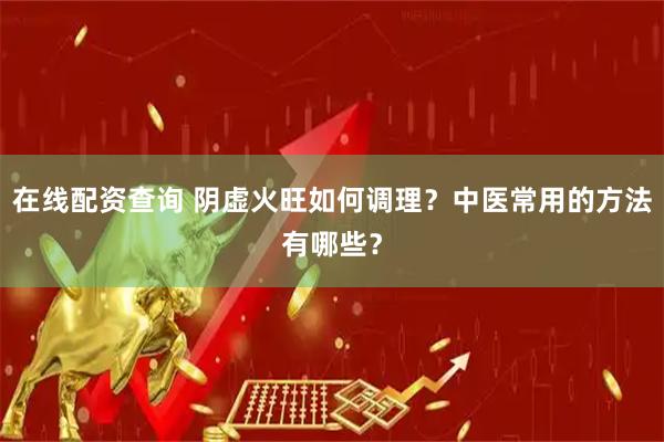 在线配资查询 阴虚火旺如何调理？中医常用的方法有哪些？