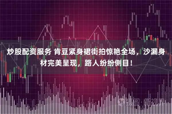 炒股配资服务 肯豆紧身裙街拍惊艳全场，沙漏身材完美呈现，路人纷纷侧目！
