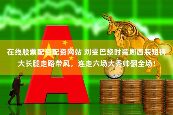 在线股票配资配资网站 刘雯巴黎时装周西装短裤大长腿走路带风，连走六场大秀帅翻全场！